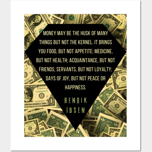 Henrik Ibsen quote: “Money may be the husk of many things, but not the kernel. It brings you food, but not appetite; medicine, but not health; acquaintances, but not friends; servants, but not loyalty; days of joy, but not peace or happiness.” Wall Art by artbleed